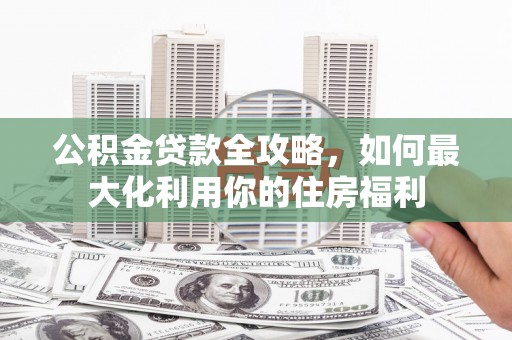 大城公积金贷款全攻略，如何最大化利用你的住房福利